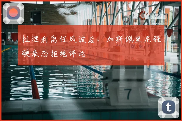 拉涅利离任风波后,加斯佩里尼强硬表态拒绝评论