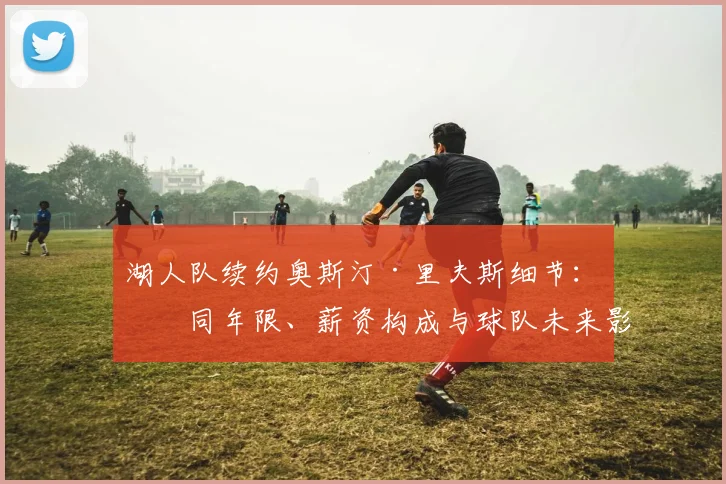 湖人队续约奥斯汀·里夫斯细节:合同年限、薪资构成与球队未来影响分析