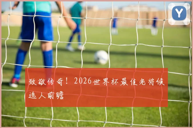 致敬传奇!2026世界杯最佳老将候选人前瞻