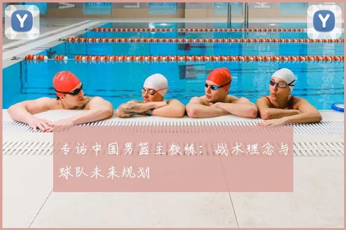 专访中国男篮主教练:战术理念与球队未来规划