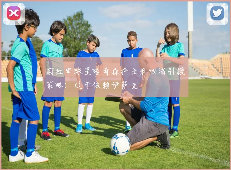 前红军球星哈奇森抨击利物浦引援策略：过于依赖伊萨克
