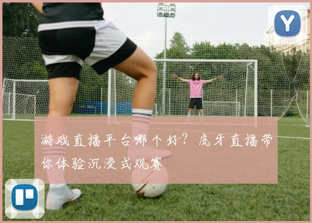 游戏直播平台哪个好？虎牙直播带你体验沉浸式观赛