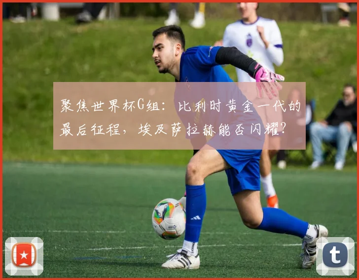 聚焦世界杯G组：比利时黄金一代的最后征程，埃及萨拉赫能否闪耀？