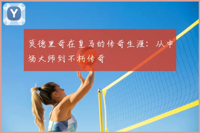 莫德里奇在皇马的传奇生涯:从中场大师到不朽传奇