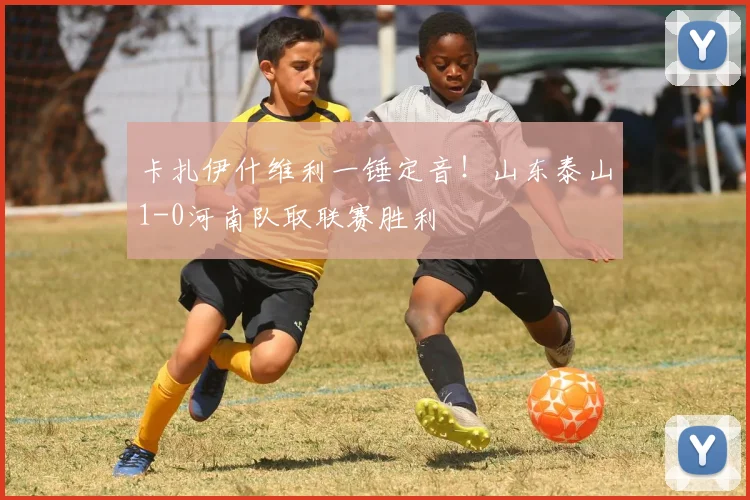 卡扎伊什维利一锤定音!山东泰山1-0河南队取联赛胜利