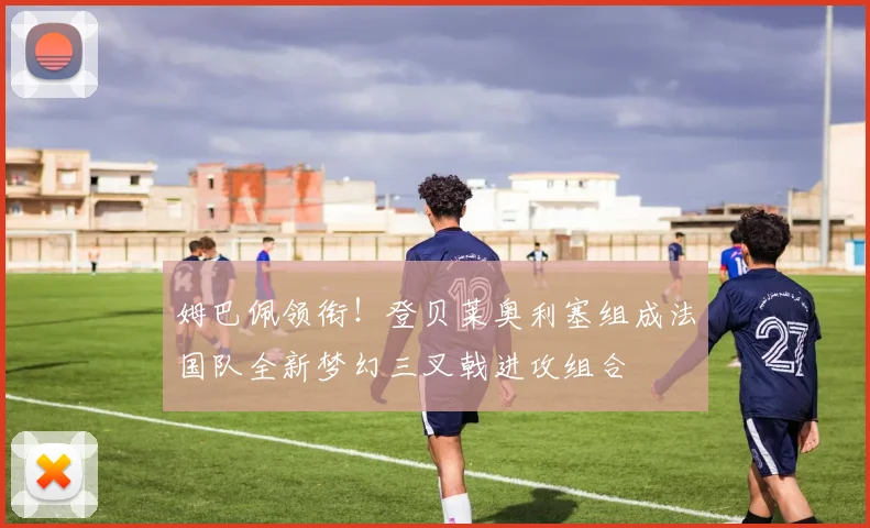 姆巴佩领衔！登贝莱奥利塞组成法国队全新梦幻三叉戟进攻组合