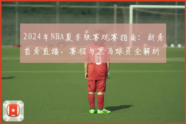 2024年NBA夏季联赛观赛指南:新秀首秀直播、赛程与黑马球员全解析