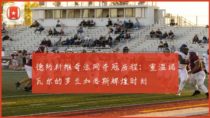 德约科维奇法网夺冠历程：重温诺瓦尔的罗兰加洛斯辉煌时刻