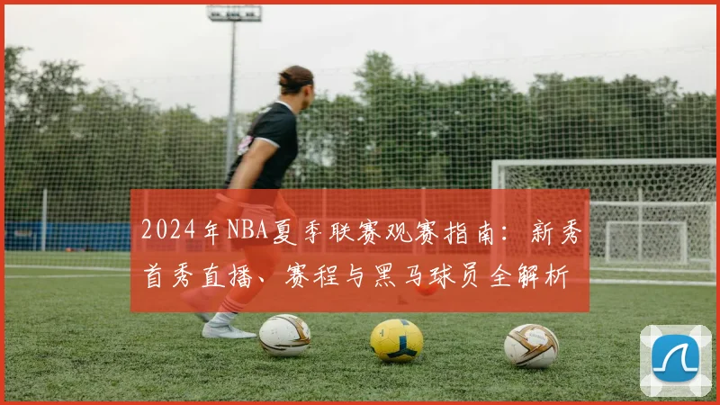 2024年NBA夏季联赛观赛指南：新秀首秀直播、赛程与黑马球员全解析