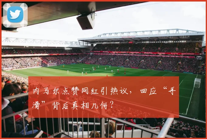 内马尔点赞网红引热议,回应“手滑”背后真相几何?