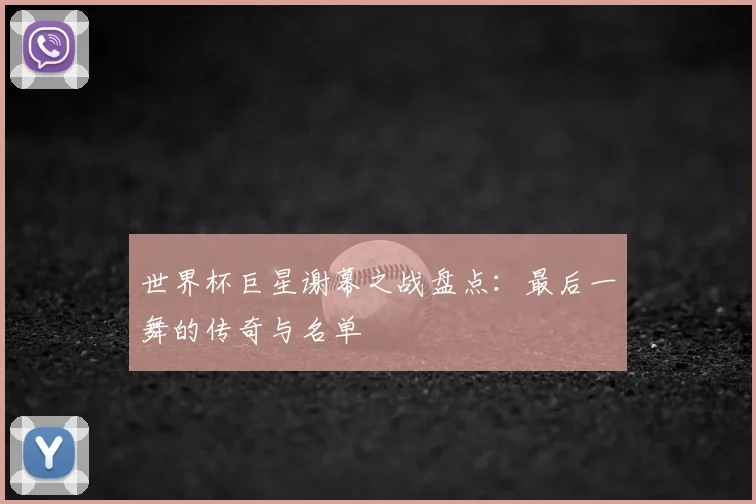 世界杯巨星谢幕之战盘点:最后一舞的传奇与名单