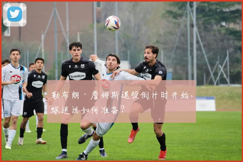 勒布朗·詹姆斯退役倒计时开始，球迷该如何准备？