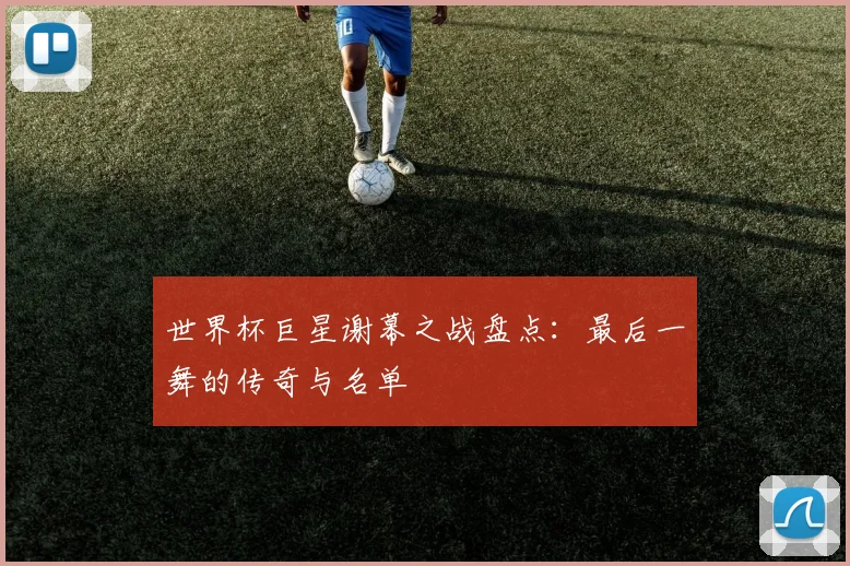 世界杯巨星谢幕之战盘点：最后一舞的传奇与名单