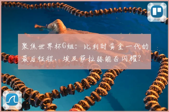 聚焦世界杯G组：比利时黄金一代的最后征程，埃及萨拉赫能否闪耀？