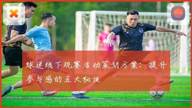 球迷线下观赛活动策划方案：提升参与感的五大秘诀