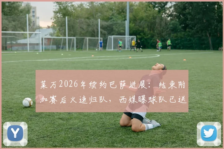 莱万2026年续约巴萨进展:结束附加赛后火速归队,西媒曝球队已送上新合同报价,年薪与未来成焦点