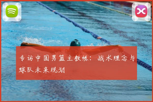 专访中国男篮主教练：战术理念与球队未来规划