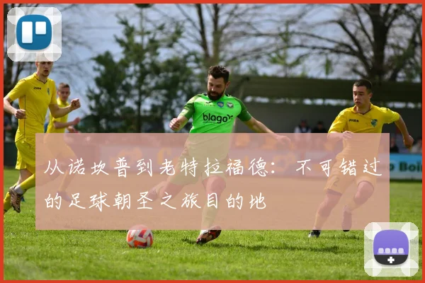 从诺坎普到老特拉福德：不可错过的足球朝圣之旅目的地